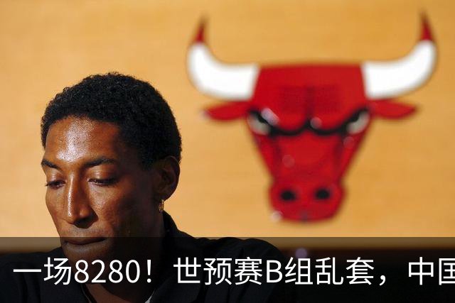 一场8280！世预赛B组乱套，中国男篮挖大坑，日本队坐收渔利