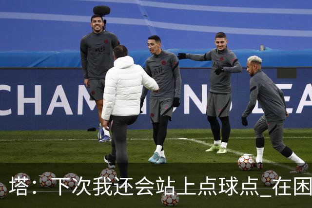 塔：下次我还会站上点球点 在困难的时刻承担责任很重要